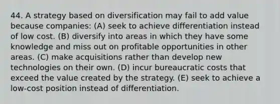 44. A strategy based on diversification may fail to add value because companies: (A) seek to achieve differentiation instead of low cost. (B) diversify into areas in which they have some knowledge and miss out on profitable opportunities in other areas. (C) make acquisitions rather than develop new technologies on their own. (D) incur bureaucratic costs that exceed the value created by the strategy. (E) seek to achieve a low-cost position instead of differentiation.