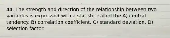 44. The strength and direction of the relationship between two variables is expressed with a statistic called the A) central tendency. B) correlation coefficient. C) standard deviation. D) selection factor.