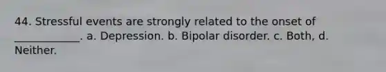 44. Stressful events are strongly related to the onset of ____________. a. Depression. b. Bipolar disorder. c. Both, d. Neither.