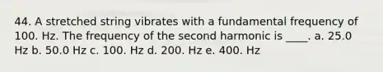 44. A stretched string vibrates with a fundamental frequency of 100. Hz. The frequency of the second harmonic is ____. a. 25.0 Hz b. 50.0 Hz c. 100. Hz d. 200. Hz e. 400. Hz