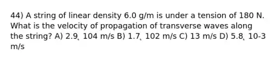 44) A string of linear density 6.0 g/m is under a tension of 180 N. What is the velocity of propagation of transverse waves along the string? A) 2.9 ̨ 104 m/s B) 1.7 ̨ 102 m/s C) 13 m/s D) 5.8 ̨ 10-3 m/s