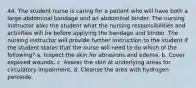 44. The student nurse is caring for a patient who will have both a large abdominal bandage and an abdominal binder. The nursing instructor asks the student what the nursing responsibilities and activities will be before applying the bandage and binder. The nursing instructor will provide further instruction to the student if the student states that the nurse will need to do which of the following? a. Inspect the skin for abrasions and edema. b. Cover exposed wounds. c. Assess the skin at underlying areas for circulatory impairment. d. Cleanse the area with hydrogen peroxide.