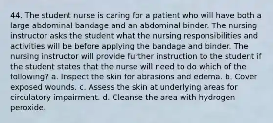 44. The student nurse is caring for a patient who will have both a large abdominal bandage and an abdominal binder. The nursing instructor asks the student what the nursing responsibilities and activities will be before applying the bandage and binder. The nursing instructor will provide further instruction to the student if the student states that the nurse will need to do which of the following? a. Inspect the skin for abrasions and edema. b. Cover exposed wounds. c. Assess the skin at underlying areas for circulatory impairment. d. Cleanse the area with hydrogen peroxide.