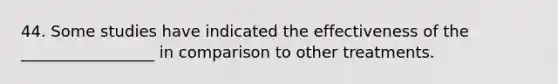 44. Some studies have indicated the effectiveness of the _________________ in comparison to other treatments.