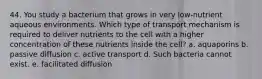 44. You study a bacterium that grows in very low-nutrient aqueous environments. Which type of transport mechanism is required to deliver nutrients to the cell with a higher concentration of these nutrients inside the cell? a. aquaporins b. passive diffusion c. active transport d. Such bacteria cannot exist. e. facilitated diffusion