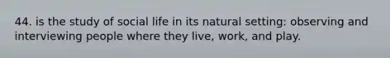 44. is the study of social life in its natural setting: observing and interviewing people where they live, work, and play.