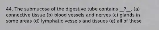 44. The submucosa of the digestive tube contains __?__. (a) <a href='https://www.questionai.com/knowledge/kYDr0DHyc8-connective-tissue' class='anchor-knowledge'>connective tissue</a> (b) <a href='https://www.questionai.com/knowledge/kZJ3mNKN7P-blood-vessels' class='anchor-knowledge'>blood vessels</a> and nerves (c) glands in some areas (d) <a href='https://www.questionai.com/knowledge/ki6sUebkzn-lymphatic-vessels' class='anchor-knowledge'>lymphatic vessels</a> and tissues (e) all of these