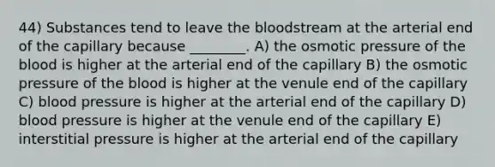 44) Substances tend to leave <a href='https://www.questionai.com/knowledge/k7oXMfj7lk-the-blood' class='anchor-knowledge'>the blood</a>stream at the arterial end of the capillary because ________. A) the osmotic pressure of the blood is higher at the arterial end of the capillary B) the osmotic pressure of the blood is higher at the venule end of the capillary C) <a href='https://www.questionai.com/knowledge/kD0HacyPBr-blood-pressure' class='anchor-knowledge'>blood pressure</a> is higher at the arterial end of the capillary D) blood pressure is higher at the venule end of the capillary E) interstitial pressure is higher at the arterial end of the capillary