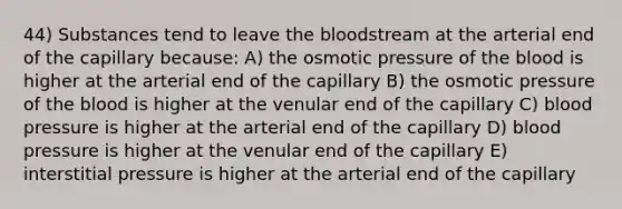 44) Substances tend to leave the bloodstream at the arterial end of the capillary because: A) the osmotic pressure of the blood is higher at the arterial end of the capillary B) the osmotic pressure of the blood is higher at the venular end of the capillary C) blood pressure is higher at the arterial end of the capillary D) blood pressure is higher at the venular end of the capillary E) interstitial pressure is higher at the arterial end of the capillary