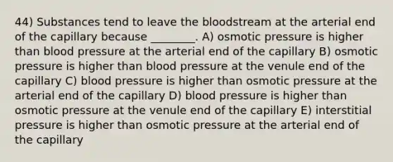 44) Substances tend to leave the bloodstream at the arterial end of the capillary because ________. A) osmotic pressure is higher than blood pressure at the arterial end of the capillary B) osmotic pressure is higher than blood pressure at the venule end of the capillary C) blood pressure is higher than osmotic pressure at the arterial end of the capillary D) blood pressure is higher than osmotic pressure at the venule end of the capillary E) interstitial pressure is higher than osmotic pressure at the arterial end of the capillary