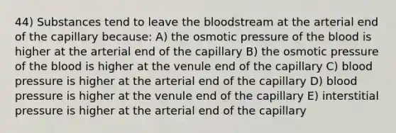 44) Substances tend to leave the bloodstream at the arterial end of the capillary because: A) the osmotic pressure of the blood is higher at the arterial end of the capillary B) the osmotic pressure of the blood is higher at the venule end of the capillary C) blood pressure is higher at the arterial end of the capillary D) blood pressure is higher at the venule end of the capillary E) interstitial pressure is higher at the arterial end of the capillary