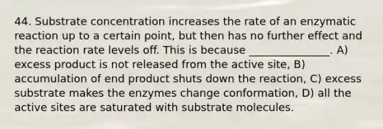 44. Substrate concentration increases the rate of an enzymatic reaction up to a certain point, but then has no further effect and the reaction rate levels off. This is because _______________. A) excess product is not released from the active site, B) accumulation of end product shuts down the reaction, C) excess substrate makes the enzymes change conformation, D) all the active sites are saturated with substrate molecules.