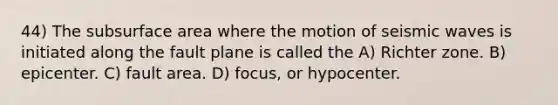 44) The sub<a href='https://www.questionai.com/knowledge/kEtsSAPENL-surface-area' class='anchor-knowledge'>surface area</a> where the motion of <a href='https://www.questionai.com/knowledge/kRzCHPc0qf-seismic-waves' class='anchor-knowledge'>seismic waves</a> is initiated along the fault plane is called the A) Richter zone. B) epicenter. C) fault area. D) focus, or hypocenter.