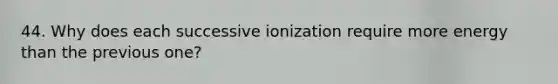 44. Why does each successive ionization require more energy than the previous one?