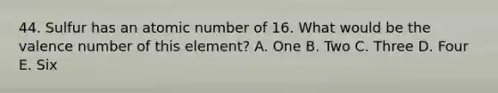 44. Sulfur has an atomic number of 16. What would be the valence number of this element? A. One B. Two C. Three D. Four E. Six