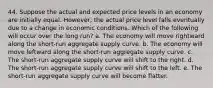 44. Suppose the actual and expected price levels in an economy are initially equal. However, the actual price level falls eventually due to a change in economic conditions. Which of the following will occur over the long run? a. The economy will move rightward along the short-run aggregate supply curve. b. The economy will move leftward along the short-run aggregate supply curve. c. The short-run aggregate supply curve will shift to the right. d. The short-run aggregate supply curve will shift to the left. e. The short-run aggregate supply curve will become flatter.