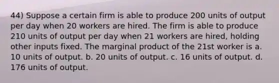 44) Suppose a certain firm is able to produce 200 units of output per day when 20 workers are hired. The firm is able to produce 210 units of output per day when 21 workers are hired, holding other inputs fixed. The marginal product of the 21st worker is a. 10 units of output. b. 20 units of output. c. 16 units of output. d. 176 units of output.