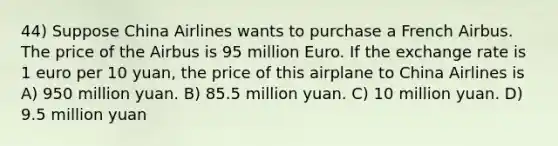 44) Suppose China Airlines wants to purchase a French Airbus. The price of the Airbus is 95 million Euro. If the exchange rate is 1 euro per 10 yuan, the price of this airplane to China Airlines is A) 950 million yuan. B) 85.5 million yuan. C) 10 million yuan. D) 9.5 million yuan