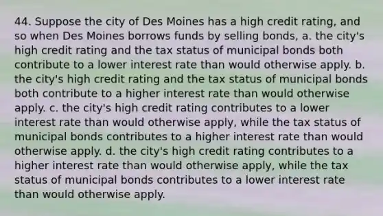 44. Suppose the city of Des Moines has a high credit rating, and so when Des Moines borrows funds by selling bonds, a. the city's high credit rating and the tax status of municipal bonds both contribute to a lower interest rate than would otherwise apply. b. the city's high credit rating and the tax status of municipal bonds both contribute to a higher interest rate than would otherwise apply. c. the city's high credit rating contributes to a lower interest rate than would otherwise apply, while the tax status of municipal bonds contributes to a higher interest rate than would otherwise apply. d. the city's high credit rating contributes to a higher interest rate than would otherwise apply, while the tax status of municipal bonds contributes to a lower interest rate than would otherwise apply.