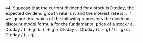 44. Suppose that the current dividend for a stock is Dtoday, the expected dividend growth rate is r, and the interest rate is i. If we ignore risk, which of the following represents the dividend- discount model formula for the fundamental price of a stock? a. Dtoday / (i + g) b. (i + g) / Dtoday c. Dtoday (1 + g) / (i - g) d. Dtoday / (i - g)