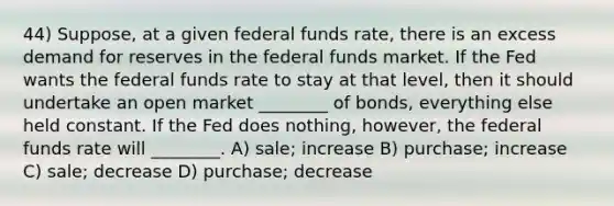 44) Suppose, at a given federal funds rate, there is an excess demand for reserves in the federal funds market. If the Fed wants the federal funds rate to stay at that level, then it should undertake an open market ________ of bonds, everything else held constant. If the Fed does nothing, however, the federal funds rate will ________. A) sale; increase B) purchase; increase C) sale; decrease D) purchase; decrease