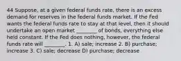 44 Suppose, at a given federal funds rate, there is an excess demand for reserves in the federal funds market. If the Fed wants the federal funds rate to stay at that level, then it should undertake an open market ________ of bonds, everything else held constant. If the Fed does nothing, however, the federal funds rate will ________. 1. A) sale; increase 2. B) purchase; increase 3. C) sale; decrease D) purchase; decrease