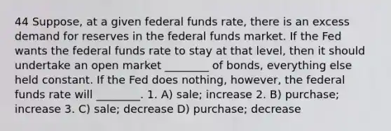 44 Suppose, at a given federal funds rate, there is an excess demand for reserves in the federal funds market. If the Fed wants the federal funds rate to stay at that level, then it should undertake an open market ________ of bonds, everything else held constant. If the Fed does nothing, however, the federal funds rate will ________. 1. A) sale; increase 2. B) purchase; increase 3. C) sale; decrease D) purchase; decrease