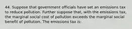 44. Suppose that government officials have set an emissions tax to reduce pollution. Further suppose that, with the emissions tax, the marginal social cost of pollution exceeds the marginal social benefit of pollution. The emissions tax is: