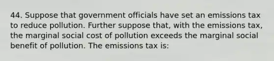 44. Suppose that government officials have set an emissions tax to reduce pollution. Further suppose that, with the emissions tax, the marginal social cost of pollution exceeds the marginal social benefit of pollution. The emissions tax is: