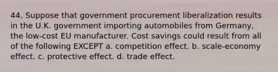 44. Suppose that government procurement liberalization results in the U.K. government importing automobiles from Germany, the low-cost EU manufacturer. Cost savings could result from all of the following EXCEPT a. competition effect. b. scale-economy effect. c. protective effect. d. trade effect.