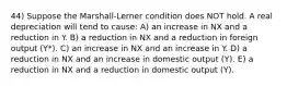 44) Suppose the Marshall-Lerner condition does NOT hold. A real depreciation will tend to cause: A) an increase in NX and a reduction in Y. B) a reduction in NX and a reduction in foreign output (Y*). C) an increase in NX and an increase in Y. D) a reduction in NX and an increase in domestic output (Y). E) a reduction in NX and a reduction in domestic output (Y).