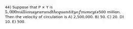 44) Suppose that P × Y is 5,000 million a year and the quantity of money is500 million. Then the velocity of circulation is A) 2,500,000. B) 50. C) 20. D) 10. E) 500.