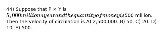 44) Suppose that P × Y is 5,000 million a year and the quantity of money is500 million. Then the velocity of circulation is A) 2,500,000. B) 50. C) 20. D) 10. E) 500.