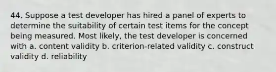 44. Suppose a test developer has hired a panel of experts to determine the suitability of certain test items for the concept being measured. Most likely, the test developer is concerned with a. content validity b. criterion-related validity c. construct validity d. reliability