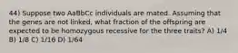 44) Suppose two AaBbCc individuals are mated. Assuming that the genes are not linked, what fraction of the offspring are expected to be homozygous recessive for the three traits? A) 1/4 B) 1/8 C) 1/16 D) 1/64