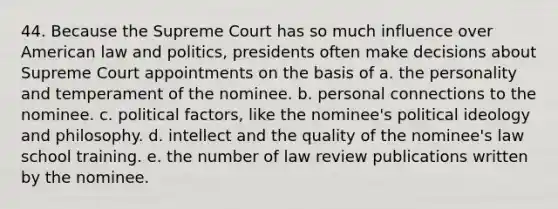 44. Because the Supreme Court has so much influence over American law and politics, presidents often make decisions about Supreme Court appointments on the basis of a. the personality and temperament of the nominee. b. personal connections to the nominee. c. political factors, like the nominee's political ideology and philosophy. d. intellect and the quality of the nominee's law school training. e. the number of law review publications written by the nominee.