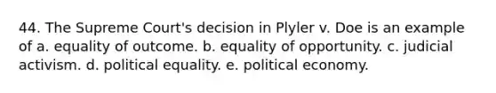 44. The Supreme Court's decision in Plyler v. Doe is an example of a. equality of outcome. b. equality of opportunity. c. judicial activism. d. political equality. e. political economy.