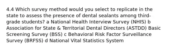 4.4 Which survey method would you select to replicate in the state to assess the presence of dental sealants among third-grade students? a National Health Interview Survey (NHIS) b Association for State & Territorial Dental Directors (ASTDD) Basic Screening Survey (BSS) c Behavioral Risk Factor Surveillance Survey (BRFSS) d National Vital Statistics System