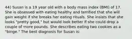 44) Susan is a 19 year old with a body mass index (BMI) of 17. She is obsessed with eating healthy and terrified that she will gain weight if she breaks her eating rituals. She insists that she looks "pretty good," but would look better if she could drop a couple of more pounds. She describes eating two cookies as a "binge." The best diagnosis for Susan is: