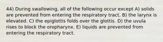 44) During swallowing, all of the following occur except A) solids are prevented from entering the respiratory tract. B) the larynx is elevated. C) the epiglottis folds over the glottis. D) the uvula rises to block the oropharynx. E) liquids are prevented from entering the respiratory tract.