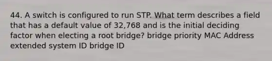 44. A switch is configured to run STP. What term describes a field that has a default value of 32,768 and is the initial deciding factor when electing a root bridge? bridge priority MAC Address extended system ID bridge ID