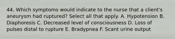 44. Which symptoms would indicate to the nurse that a client's aneurysm had ruptured? Select all that apply. A. Hypotension B. Diaphoresis C. Decreased level of consciousness D. Loss of pulses distal to rupture E. Bradypnea F. Scant urine output