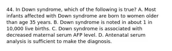 44. In Down syndrome, which of the following is true? A. Most infants affected with Down syndrome are born to women older than age 35 years. B. Down syndrome is noted in about 1 in 10,000 live births. C. Down syndrome is associated with decreased maternal serum AFP level. D. Antenatal serum analysis is sufficient to make the diagnosis.