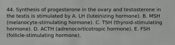 44. Synthesis of progesterone in the ovary and testosterone in the testis is stimulated by A. LH (luteinizing hormone). B. MSH (melanocyte-stimulating hormone). C. TSH (thyroid-stimulating hormone). D. ACTH (adrenocorticotropic hormone). E. FSH (follicle-stimulating hormone).