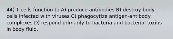 44) T cells function to A) produce antibodies B) destroy body cells infected with viruses C) phagocytize antigen-antibody complexes D) respond primarily to bacteria and bacterial toxins in body fluid.