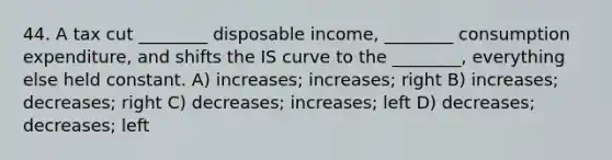 44. A tax cut ________ disposable income, ________ consumption expenditure, and shifts the IS curve to the ________, everything else held constant. A) increases; increases; right B) increases; decreases; right C) decreases; increases; left D) decreases; decreases; left