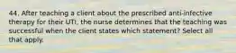 44. After teaching a client about the prescribed anti-infective therapy for their UTI, the nurse determines that the teaching was successful when the client states which statement? Select all that apply.