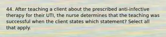 44. After teaching a client about the prescribed anti-infective therapy for their UTI, the nurse determines that the teaching was successful when the client states which statement? Select all that apply.