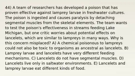 44) A team of researchers has developed a poison that has proven effective against lamprey larvae in freshwater cultures. The poison is ingested and causes paralysis by detaching segmental muscles from the skeletal elements. The team wants to test the poison's effectiveness in streams feeding Lake Michigan, but one critic worries about potential effects on lancelets, which are similar to lampreys in many ways. Why is this concern misplaced? A) A chemical poisonous to lampreys could not also be toxic to organisms as ancestral as lancelets. B) Lamprey larvae and lancelets have very different feeding mechanisms. C) Lancelets do not have segmental muscles. D) Lancelets live only in saltwater environments. E) Lancelets and lamprey larvae eat different kinds of food.