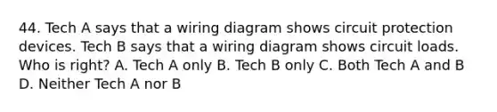 44. Tech A says that a wiring diagram shows circuit protection devices. Tech B says that a wiring diagram shows circuit loads. Who is right? A. Tech A only B. Tech B only C. Both Tech A and B D. Neither Tech A nor B